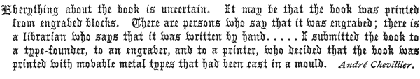 
Everything about the book is uncertain. It may be that the book was printed
from engraved blocks. There are persons who say that it was engraved; there is
a librarian who says that it was written by hand. . . . . I submitted the book to
a type-founder, to an engraver, and to a printer, who decided that the book was
printed with movable metal types that had been cast in a mould.

André Chevillier. 